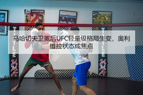 马哈切夫卫冕后UFC轻量级格局生变，奥利维拉状态成焦点