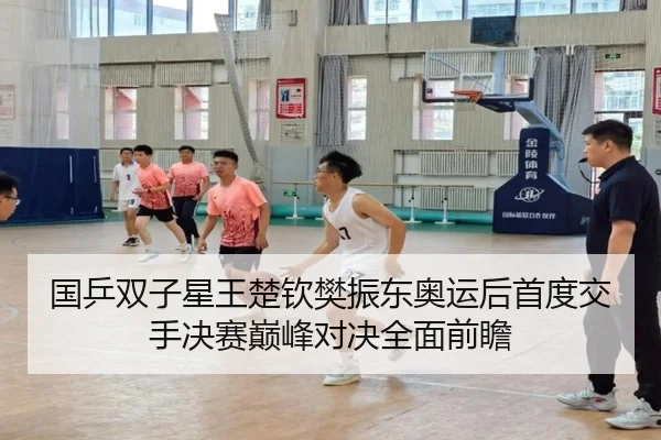 国乒双子星王楚钦樊振东奥运后首度交手决赛巅峰对决全面前瞻