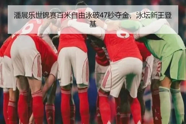 潘展乐世锦赛百米自由泳破47秒夺金，泳坛新王登基